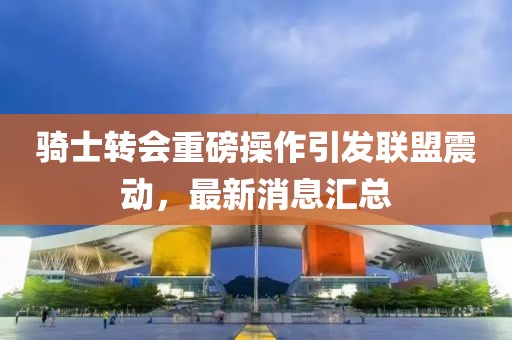 騎士轉會重磅操作引發聯盟震動,最新消息匯總