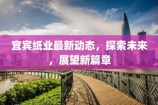 宜賓紙業最新動態,探索未來,展望新篇章