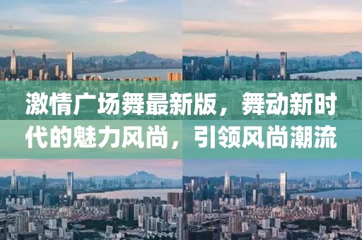 激情廣場舞最新版，舞動新時代的魅力風尚，引領風尚潮流