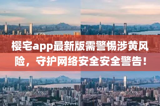 櫻宅app最新版需警惕涉黃風險,守護網絡安全安全警告!