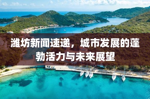 濰坊新聞速遞,城市發展的蓬勃活力與未來展望