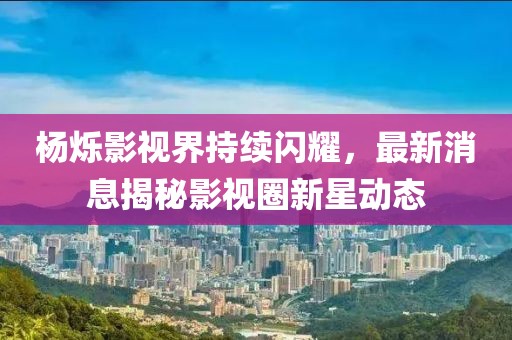楊爍影視界持續閃耀,最新消息揭秘影視圈新星動態