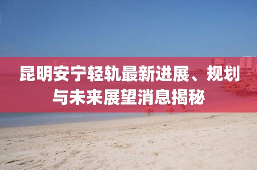 昆明安寧輕軌最新進展、規劃與未來展望消息揭秘