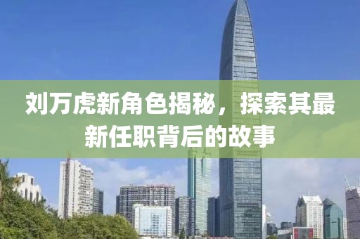 劉萬虎新角色揭秘,探索其最新任職背后的故事