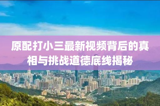 原配打小三最新視頻背后的真相與挑戰(zhàn)道德底線揭秘