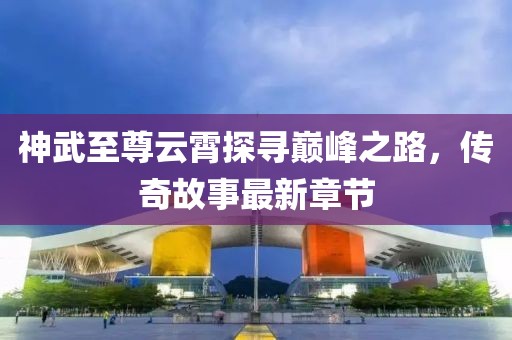 神武至尊云霄探尋巔峰之路,傳奇故事最新章節