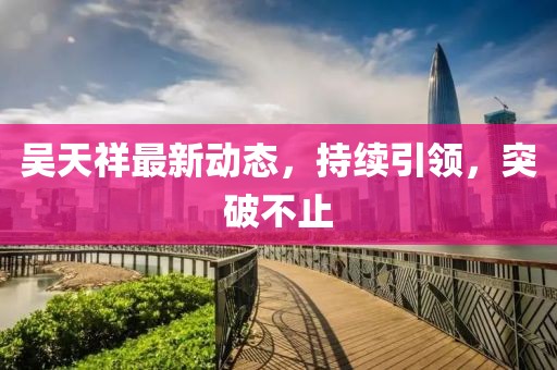 吳天祥最新動(dòng)態(tài),持續(xù)引領(lǐng),突破不止