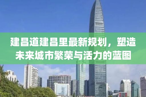 建昌道建昌里最新規劃,塑造未來城市繁榮與活力的藍圖