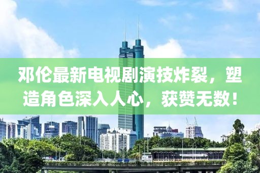 鄧倫最新電視劇演技炸裂,塑造角色深入人心,獲贊無數!