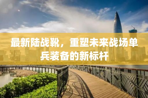 最新陸戰靴,重塑未來戰場單兵裝備的新標桿
