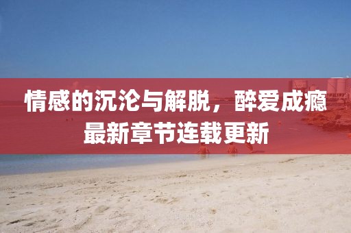 情感的沉淪與解脫,醉愛成癮最新章節(jié)連載更新