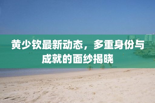 黃少欽最新動(dòng)態(tài),多重身份與成就的面紗揭曉