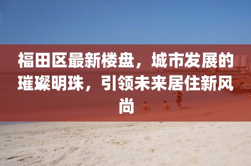 福田區(qū)最新樓盤,城市發(fā)展的璀璨明珠,引領未來居住新風尚