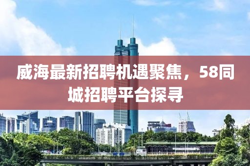 威海最新招聘機遇聚焦,58同城招聘平臺探尋