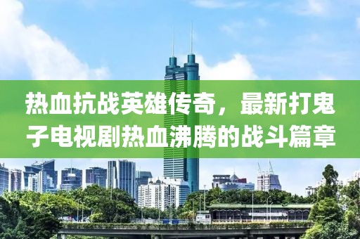 熱血抗戰英雄傳奇,最新打鬼子電視劇熱血沸騰的戰斗篇章