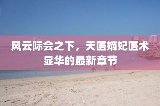 風云際會之下,天醫嫡妃醫術顯華的最新章節
