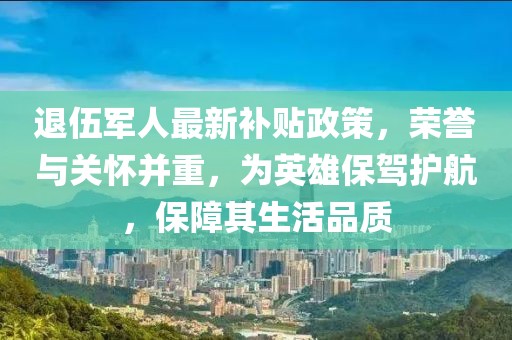 退伍軍人最新補(bǔ)貼政策,榮譽(yù)與關(guān)懷并重,為英雄保駕護(hù)航,保障其生活品質(zhì)