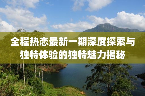 全程熱戀最新一期深度探索與獨特體驗的獨特魅力揭秘