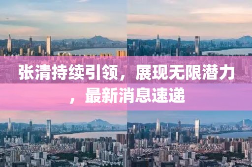 張清持續(xù)引領(lǐng),展現(xiàn)無限潛力,最新消息速遞