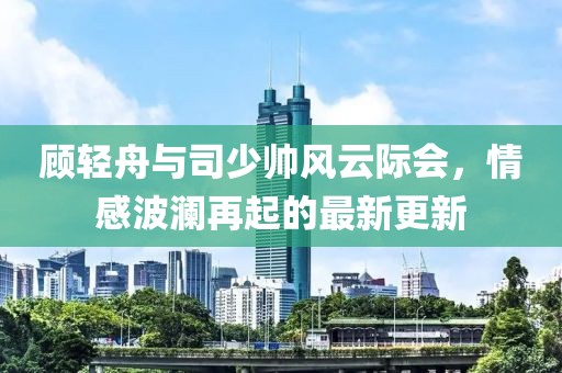 顧輕舟與司少帥風云際會,情感波瀾再起的最新更新