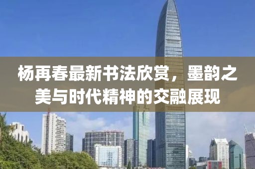 楊再春最新書法欣賞,墨韻之美與時代精神的交融展現(xiàn)