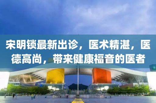 宋明鎖最新出診,醫(yī)術(shù)精湛,醫(yī)德高尚,帶來健康福音的醫(yī)者