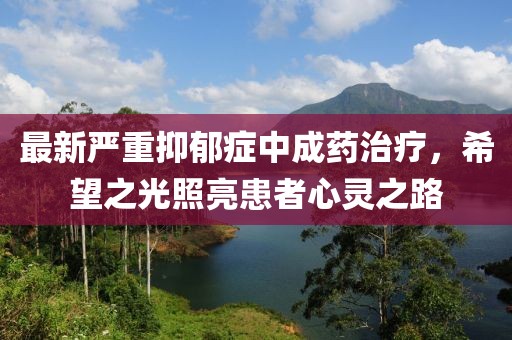 最新嚴(yán)重抑郁癥中成藥治療,希望之光照亮患者心靈之路