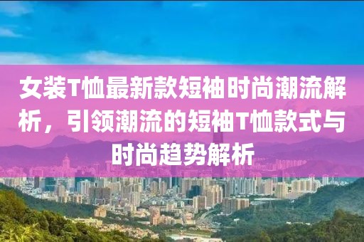 女裝T恤最新款短袖時尚潮流解析,引領潮流的短袖T恤款式與時尚趨勢解析