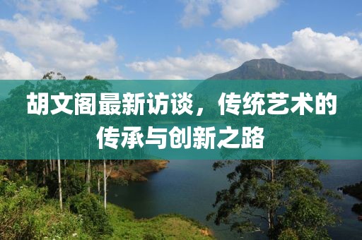 胡文閣最新訪談,傳統藝術的傳承與創新之路