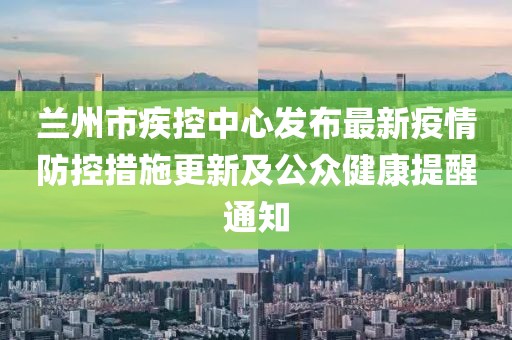 蘭州市疾控中心發布最新疫情防控措施更新及公眾健康提醒通知