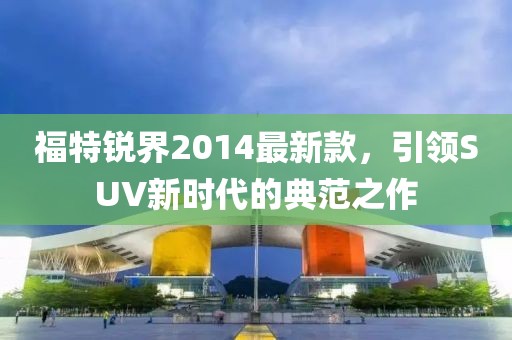 福特銳界2014最新款,引領SUV新時代的典范之作