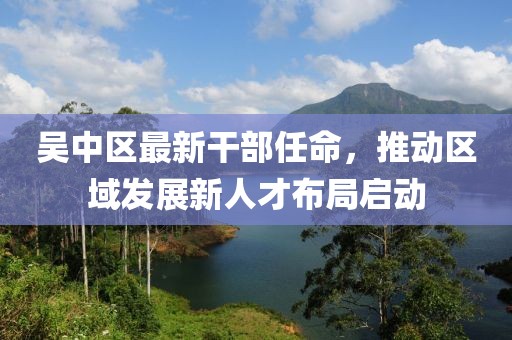 吳中區最新干部任命,推動區域發展新人才布局啟動