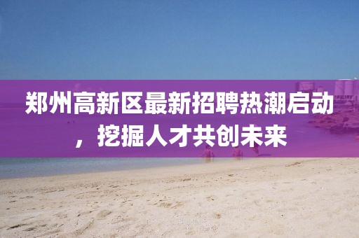 鄭州高新區(qū)最新招聘熱潮啟動(dòng),挖掘人才共創(chuàng)未來