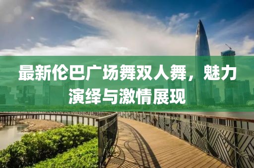 最新倫巴廣場舞雙人舞,魅力演繹與激情展現(xiàn)