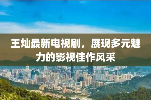 王燦最新電視劇,展現多元魅力的影視佳作風采
