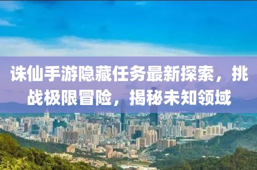 誅仙手游隱藏任務最新探索,挑戰極限冒險,揭秘未知領域