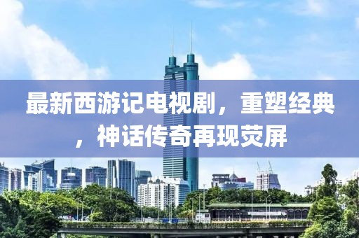 最新西游記電視劇,重塑經典,神話傳奇再現(xiàn)熒屏
