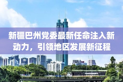 新疆巴州黨委最新任命注入新動力,引領地區發展新征程
