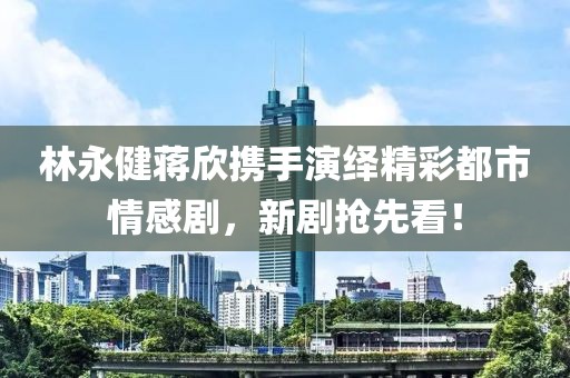 林永健蔣欣攜手演繹精彩都市情感劇,新劇搶先看!