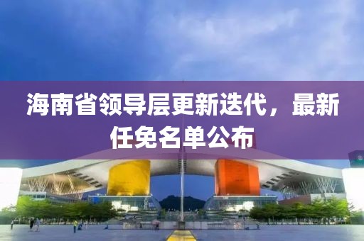 海南省領導層更新迭代,最新任免名單公布