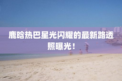 鹿晗熱巴星光閃耀的最新路透照曝光!