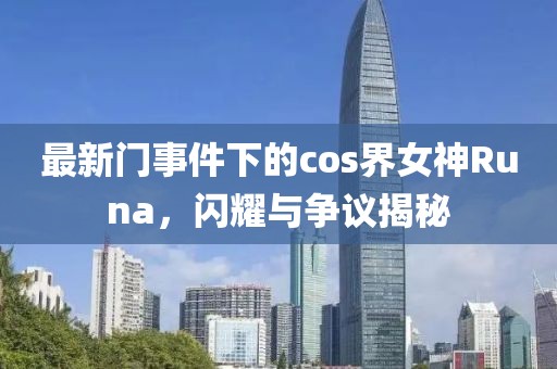 最新門事件下的cos界女神Runa,閃耀與爭議揭秘