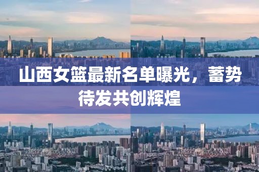 山西女籃最新名單曝光,蓄勢待發共創輝煌