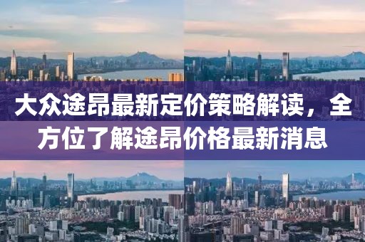 大眾途昂最新定價策略解讀,全方位了解途昂價格最新消息