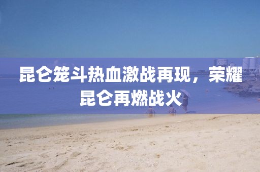 昆侖籠斗熱血激戰再現,榮耀昆侖再燃戰火