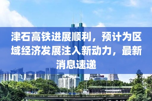 津石高鐵進展順利,預計為區域經濟發展注入新動力,最新消息速遞