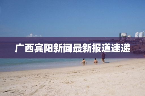 廣西賓陽(yáng)新聞最新報(bào)道速遞