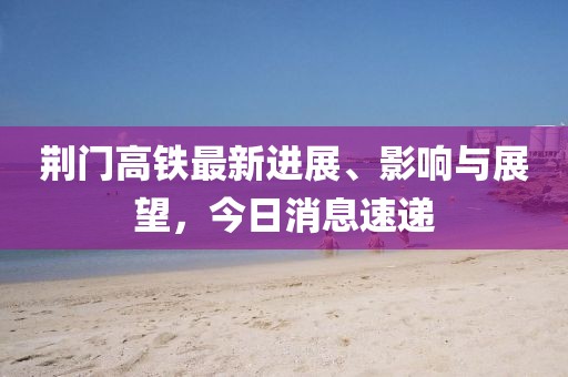 荊門高鐵最新進展、影響與展望,今日消息速遞