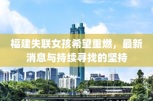 福建失聯女孩希望重燃,最新消息與持續尋找的堅持