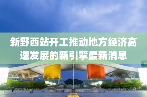 新野西站開工推動地方經(jīng)濟高速發(fā)展的新引擎最新消息